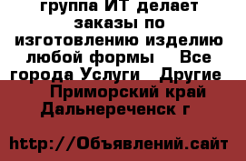 группа ИТ делает заказы по изготовлению изделию любой формы  - Все города Услуги » Другие   . Приморский край,Дальнереченск г.